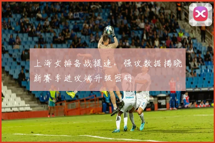 上海女排备战提速，强攻数据揭晓新赛季进攻端升级密码