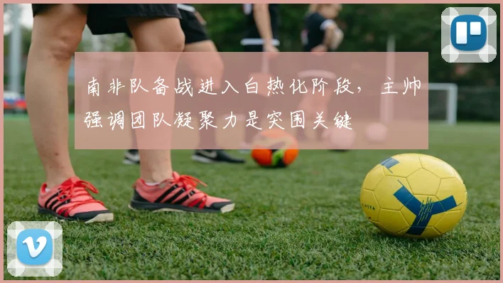 南非队备战进入白热化阶段，主帅强调团队凝聚力是突围关键