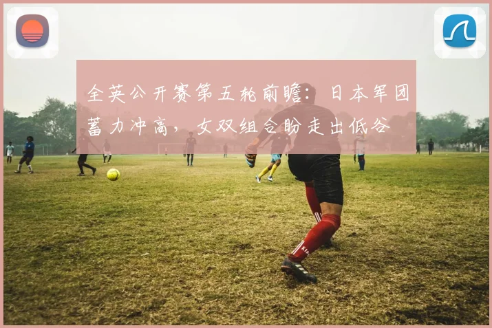 全英公开赛第五轮前瞻：日本军团蓄力冲高，女双组合盼走出低谷
