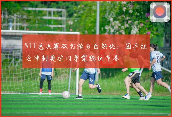 WTT总决赛双打抢分白热化，国乒组合冲刺奥运门票需稳住节奏