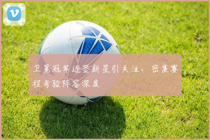 卫冕冠军连签新星引关注,密集赛程考验阵容深度