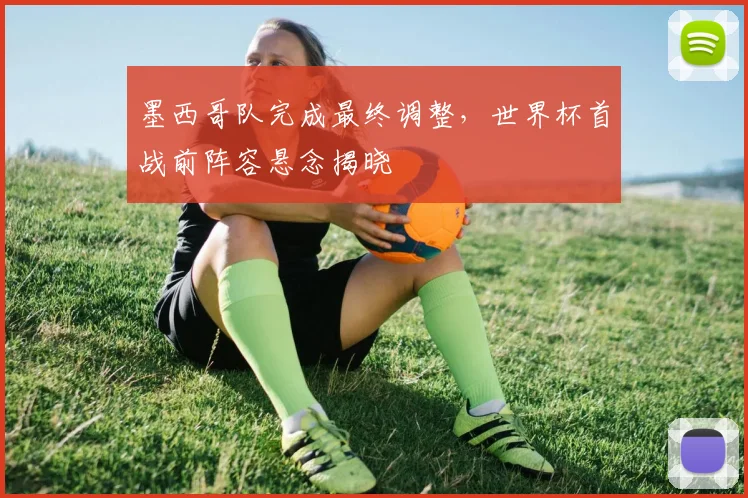 墨西哥队完成最终调整，世界杯首战前阵容悬念揭晓