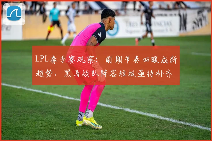 LPL春季赛观察：前期节奏回暖成新趋势，黑马战队阵容短板亟待补齐