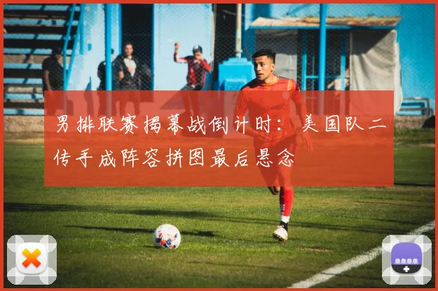 男排联赛揭幕战倒计时:美国队二传手成阵容拼图最后悬念