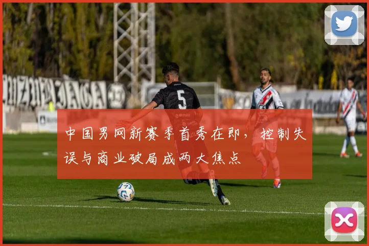 中国男网新赛季首秀在即,控制失误与商业破局成两大焦点