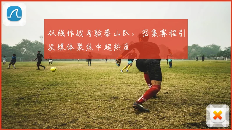 双线作战考验泰山队,密集赛程引发媒体聚焦中超热度