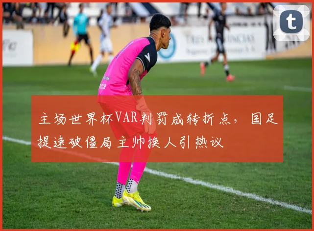 主场世界杯VAR判罚成转折点，国足提速破僵局主帅换人引热议