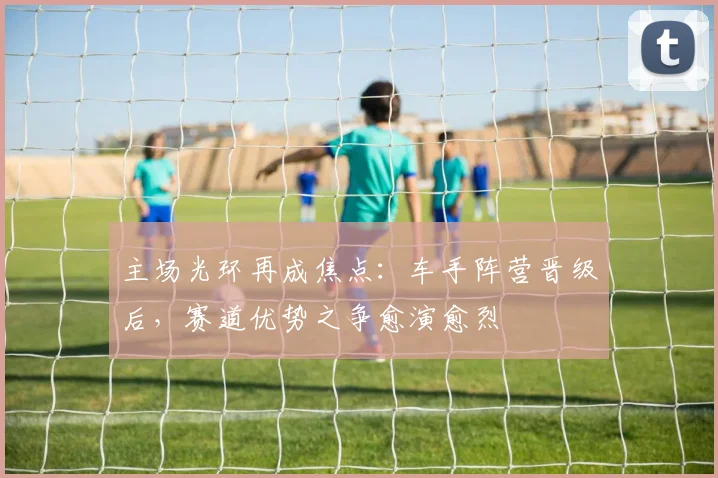 主场光环再成焦点：车手阵营晋级后，赛道优势之争愈演愈烈