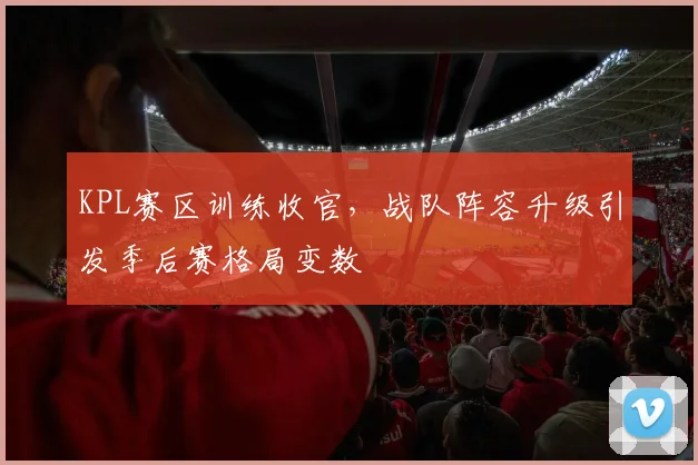 KPL赛区训练收官，战队阵容升级引发季后赛格局变数