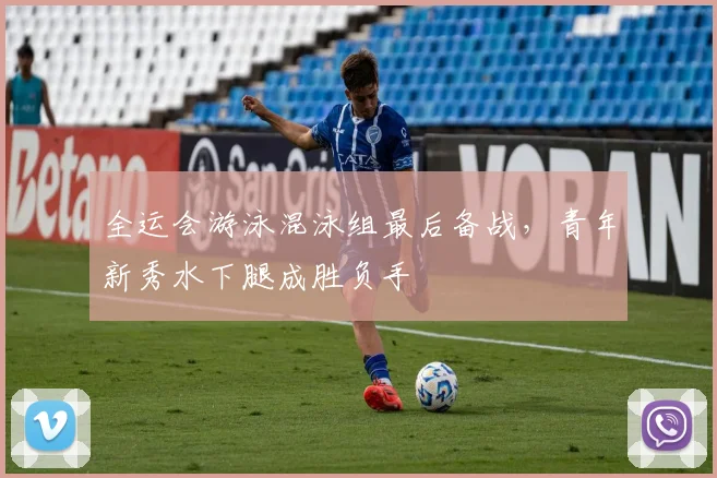 全运会游泳混泳组最后备战，青年新秀水下腿成胜负手