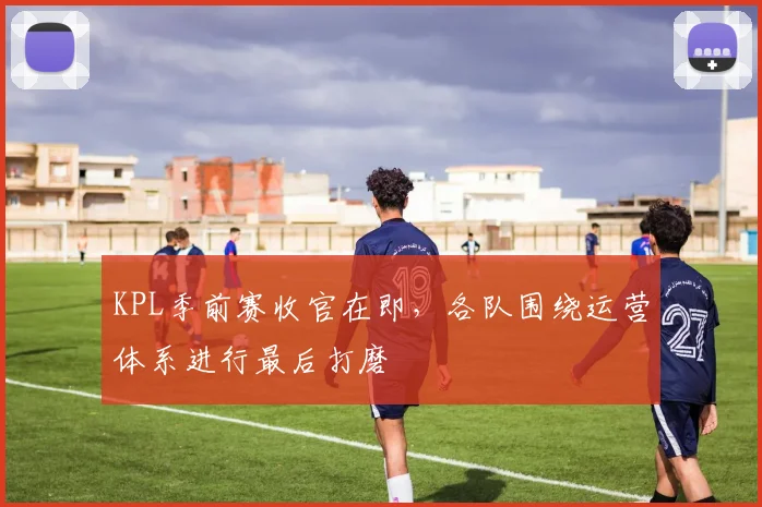 KPL季前赛收官在即，各队围绕运营体系进行最后打磨