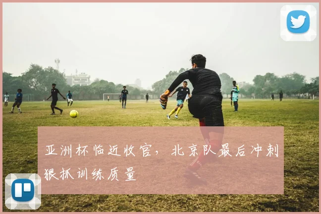 亚洲杯临近收官，北京队最后冲刺狠抓训练质量