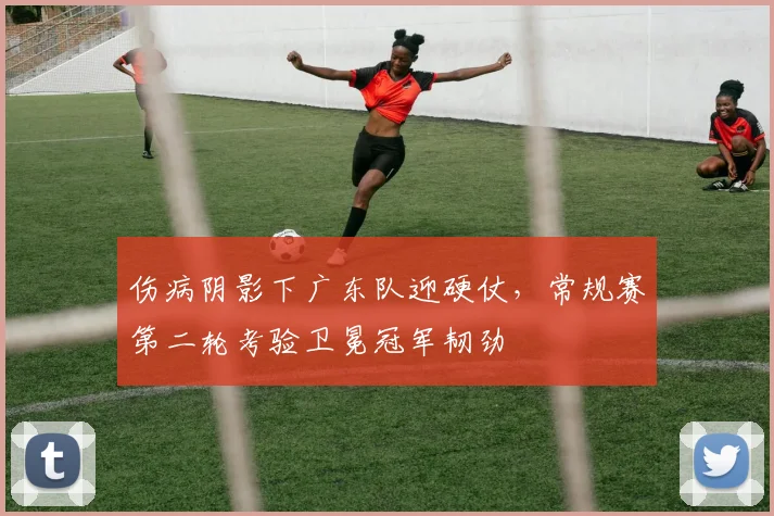 伤病阴影下广东队迎硬仗，常规赛第二轮考验卫冕冠军韧劲