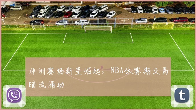 非洲赛场新星崛起，NBA休赛期交易暗流涌动
