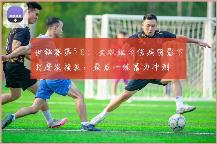 世锦赛第5日：女双组合伤病阴影下打磨发接发，最后一练蓄力冲刺
