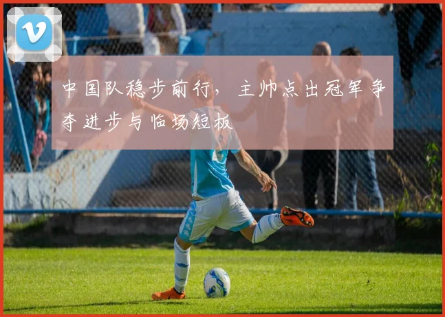 中国队稳步前行,主帅点出冠军争夺进步与临场短板