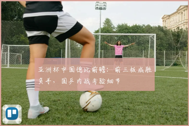 亚洲杯中国德比前瞻：前三板成胜负手，国乒内战考验细节