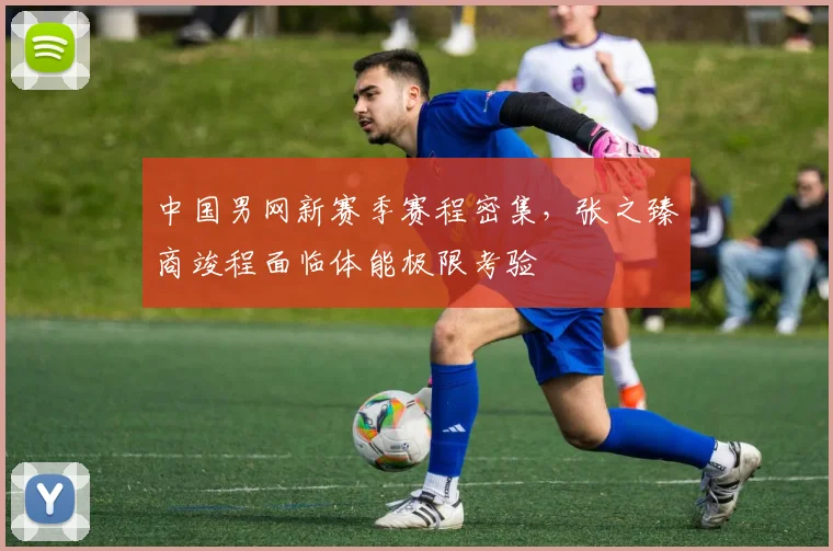 中国男网新赛季赛程密集，张之臻商竣程面临体能极限考验