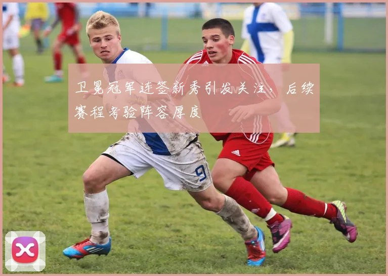 卫冕冠军连签新秀引发关注，后续赛程考验阵容厚度