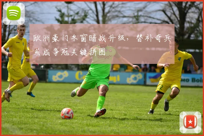 欧洲豪门冬窗暗战升级，替补奇兵或成争冠关键拼图