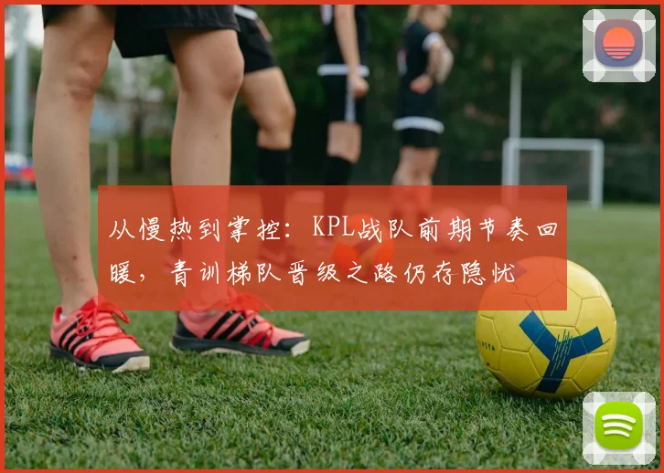 从慢热到掌控：KPL战队前期节奏回暖，青训梯队晋级之路仍存隐忧