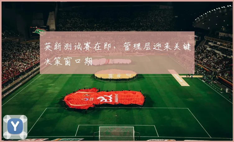 英新测试赛在即，管理层迎来关键决策窗口期