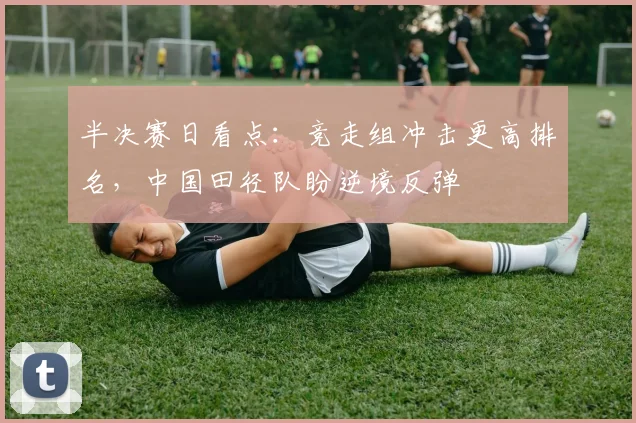 半决赛日看点：竞走组冲击更高排名，中国田径队盼逆境反弹