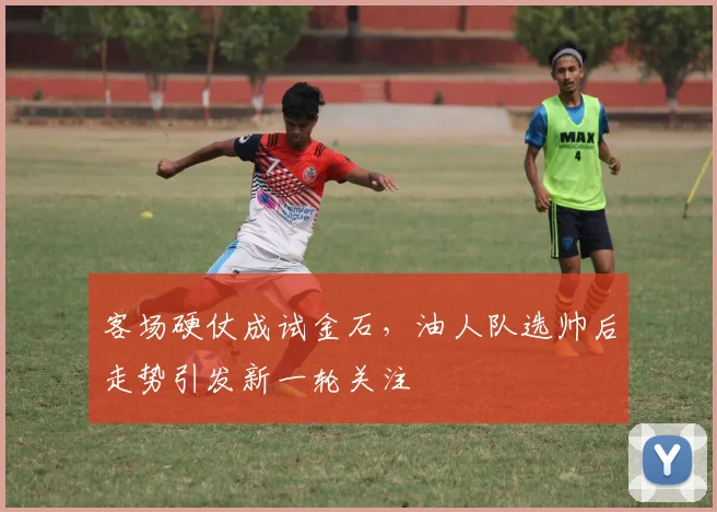 客场硬仗成试金石，油人队选帅后走势引发新一轮关注