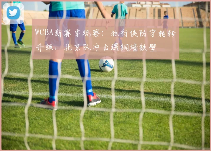 WCBA新赛季观察:独行侠防守轮转升级,北京队冲击遇铜墙铁壁