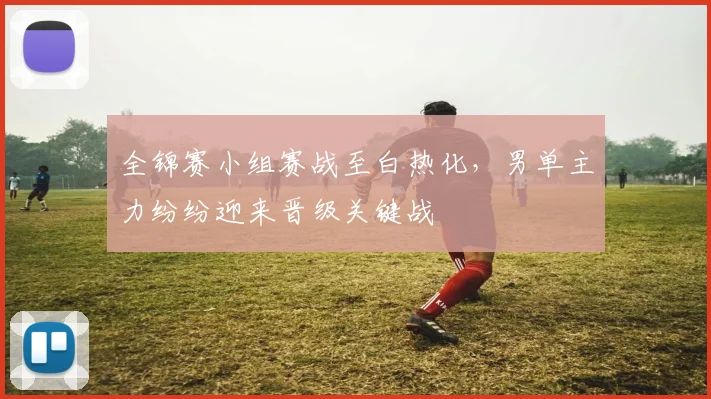 全锦赛小组赛战至白热化,男单主力纷纷迎来晋级关键战