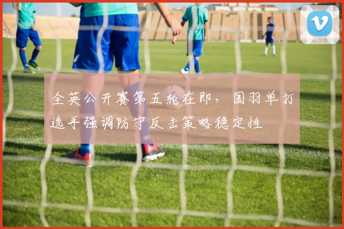全英公开赛第五轮在即，国羽单打选手强调防守反击策略稳定性