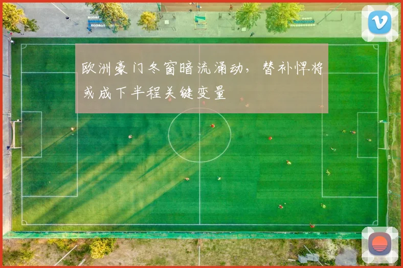 欧洲豪门冬窗暗流涌动，替补悍将或成下半程关键变量