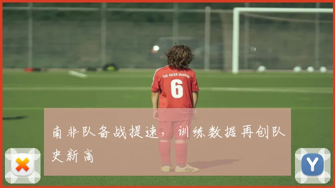 南非队备战提速，训练数据再创队史新高