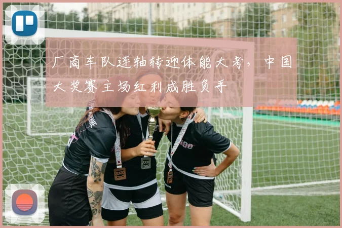 厂商车队连轴转迎体能大考，中国大奖赛主场红利成胜负手