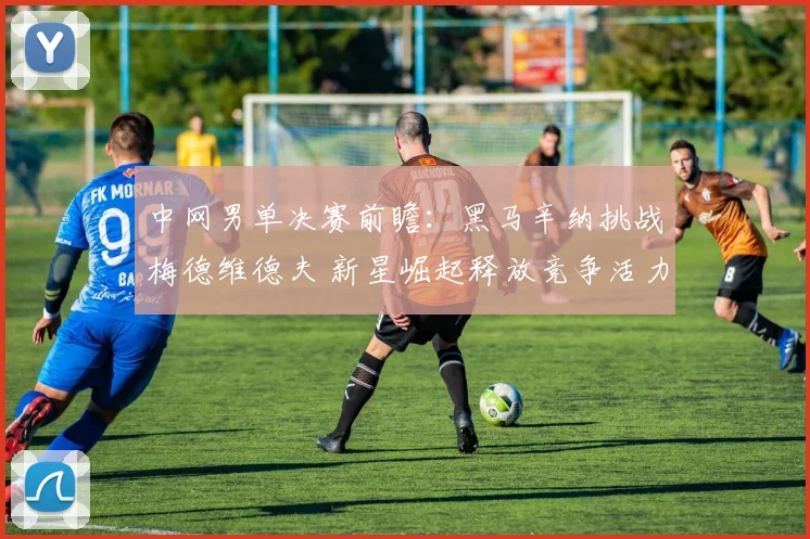 中网男单决赛前瞻：黑马辛纳挑战梅德维德夫 新星崛起释放竞争活力