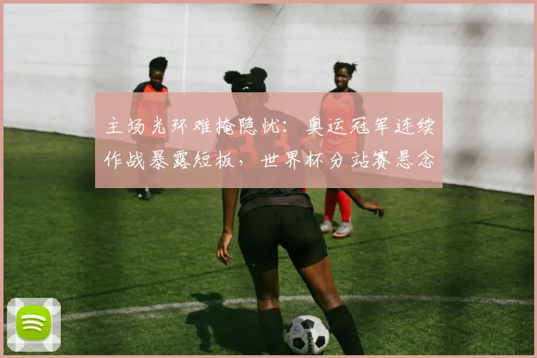 主场光环难掩隐忧：奥运冠军连续作战暴露短板，世界杯分站赛悬念陡增