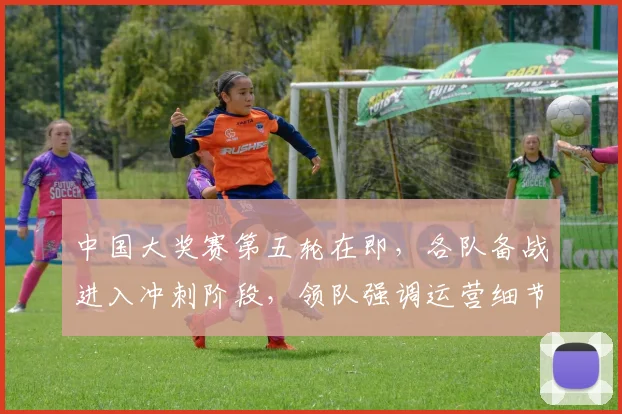 中国大奖赛第五轮在即，各队备战进入冲刺阶段，领队强调运营细节不容闪失