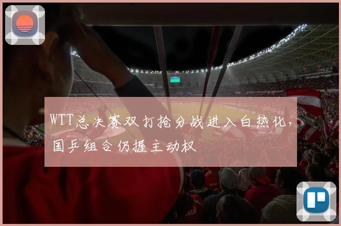 WTT总决赛双打抢分战进入白热化，国乒组合仍握主动权