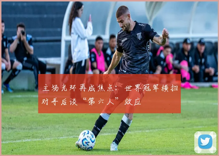 主场光环再成焦点：世界冠军横扫对手后谈“第六人”效应