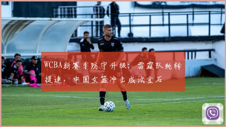 WCBA新赛季防守升级：雷霆队轮转提速，中国女篮冲击成试金石