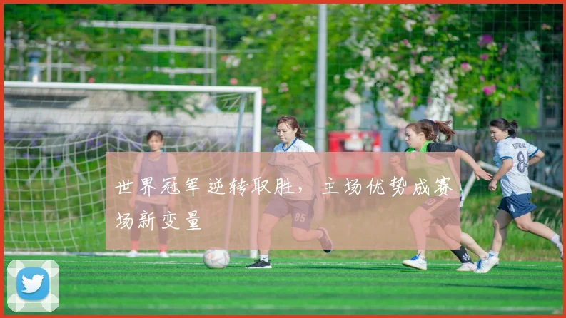 世界冠军逆转取胜，主场优势成赛场新变量