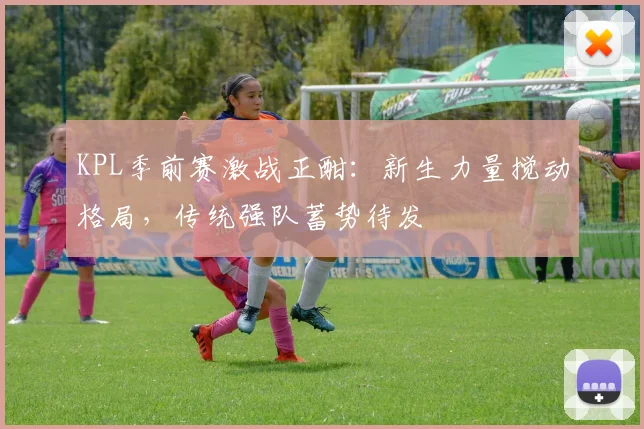 KPL季前赛激战正酣：新生力量搅动格局，传统强队蓄势待发