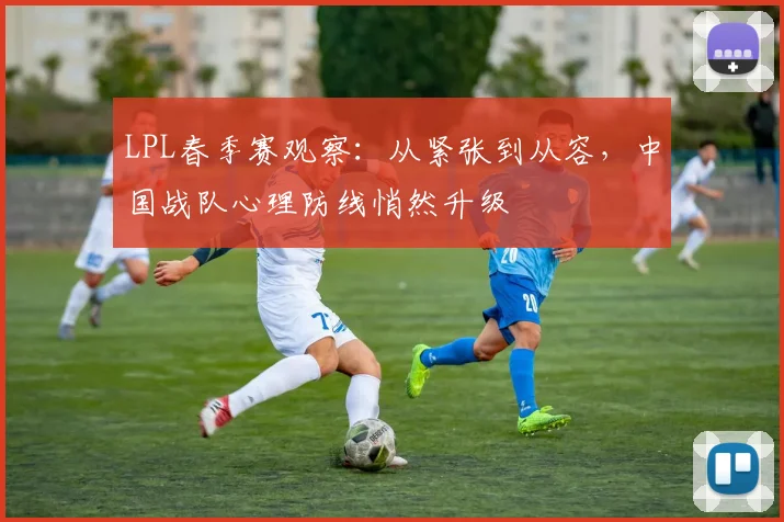 LPL春季赛观察：从紧张到从容，中国战队心理防线悄然升级