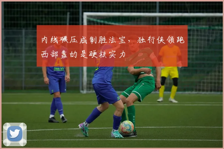 内线碾压成制胜法宝，独行侠领跑西部靠的是硬核实力