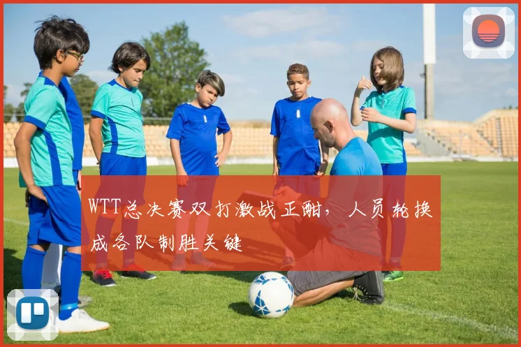 WTT总决赛双打激战正酣，人员轮换成各队制胜关键